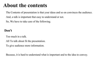 About the contents
 The Contents of presentation is that your ideas and so on convinces the audience.
 And, a talk is important that easy to understand or not.
 So, We have to take care of the following.


Don't
 Too much in a talk.
 All To talk about fit the presentation.
 To give audience more information.


 Because, it is hard to understand what is important and to the idea to convey.
 