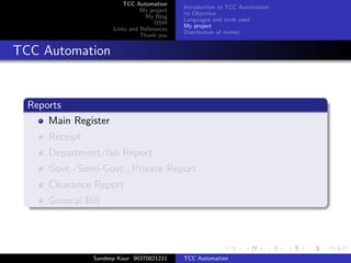 TCC Automation
                                             Introduction to TCC Automation
                                My project
                                             its Objective
                                 My Blog
                                             Languages and tools used
                                     OSM
                                             My project
                      Links and References
                                             Distribution of money
                                Thank you


TCC Automation


  Reports
      Main Register
      Receipt
      Department/lab Report
      Govt./Semi-Govt./Private Report
      Clearance Report
      General Bill




                Sandeep Kaur 90370821211     TCC Automation
 