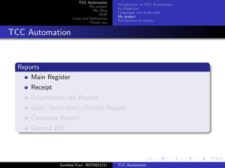 TCC Automation
                                             Introduction to TCC Automation
                                My project
                                             its Objective
                                 My Blog
                                             Languages and tools used
                                     OSM
                                             My project
                      Links and References
                                             Distribution of money
                                Thank you


TCC Automation


  Reports
      Main Register
      Receipt
      Department/lab Report
      Govt./Semi-Govt./Private Report
      Clearance Report
      General Bill




                Sandeep Kaur 90370821211     TCC Automation
 