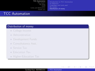 TCC Automation
                                              Introduction to TCC Automation
                                 My project
                                              its Objective
                                  My Blog
                                              Languages and tools used
                                      OSM
                                              My project
                       Links and References
                                              Distribution of money
                                 Thank you


TCC Automation


  Distribution of money
       College Income
      Administrative
      Development Funds
      Consultatancy Asst.
      Service Tax
      Education Tax
      Higher-Education Tax



                Sandeep Kaur 90370821211      TCC Automation
 