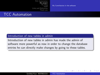 TCC Automation
                                My project
                                 My Blog
                                             My Contribution in the software
                                     OSM
                      Links and References
                                Thank you


TCC Automation




  Introduction of new tables in admin
  Introduction of new tables in admin has made the admin of
  software more powerful as now in order to change the database
  entries he can directly make changes by going to these tables.




                Sandeep Kaur 90370821211     TCC Automation
 