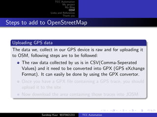 TCC Automation
                                My project
                                 My Blog
                                     OSM
                      Links and References
                                Thank you


Steps to add to OpenStreetMap


  Uploading GPS data
  The data we, collect in our GPS device is raw and for uploading it
  to OSM, following steps are to be followed:
      The raw data collected by us is in CSV(Comma-Seperated
      Values) and it need to be converted into GPX (GPS eXchange
      Format). It can easily be done by using the GPX convertor.
      Once you have a GPX ﬁle containing a GPS trace, you should
      upload it to the site
      Now download the area containing those traces into JOSM



                Sandeep Kaur 90370821211     TCC Automation
 
