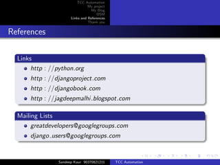 TCC Automation
                                My project
                                 My Blog
                                     OSM
                      Links and References
                                Thank you


References

  Links
       http : //python.org
      http : //djangoproject.com
      http : //djangobook.com
      http : //jagdeepmalhi.blogspot.com

  Mailing Lists
       greatdevelopers@googlegroups.com
      django users@googlegroups.com


                Sandeep Kaur 90370821211     TCC Automation
 