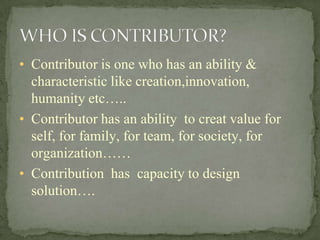 • Contributor is one who has an ability &
characteristic like creation,innovation,
humanity etc…..
• Contributor has an ability to creat value for
self, for family, for team, for society, for
organization……
• Contribution has capacity to design
solution….
 