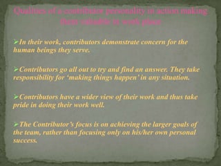 In their work, contributors demonstrate concern for the
human beings they serve.
Contributors go all out to try and find an answer. They take
responsibility for ‘making things happen’ in any situation.
Contributors have a wider view of their work and thus take
pride in doing their work well.
The Contributor’s focus is on achieving the larger goals of
the team, rather than focusing only on his/her own personal
success.
Qualities of a contributor personality in action making
them valuable in work place
 