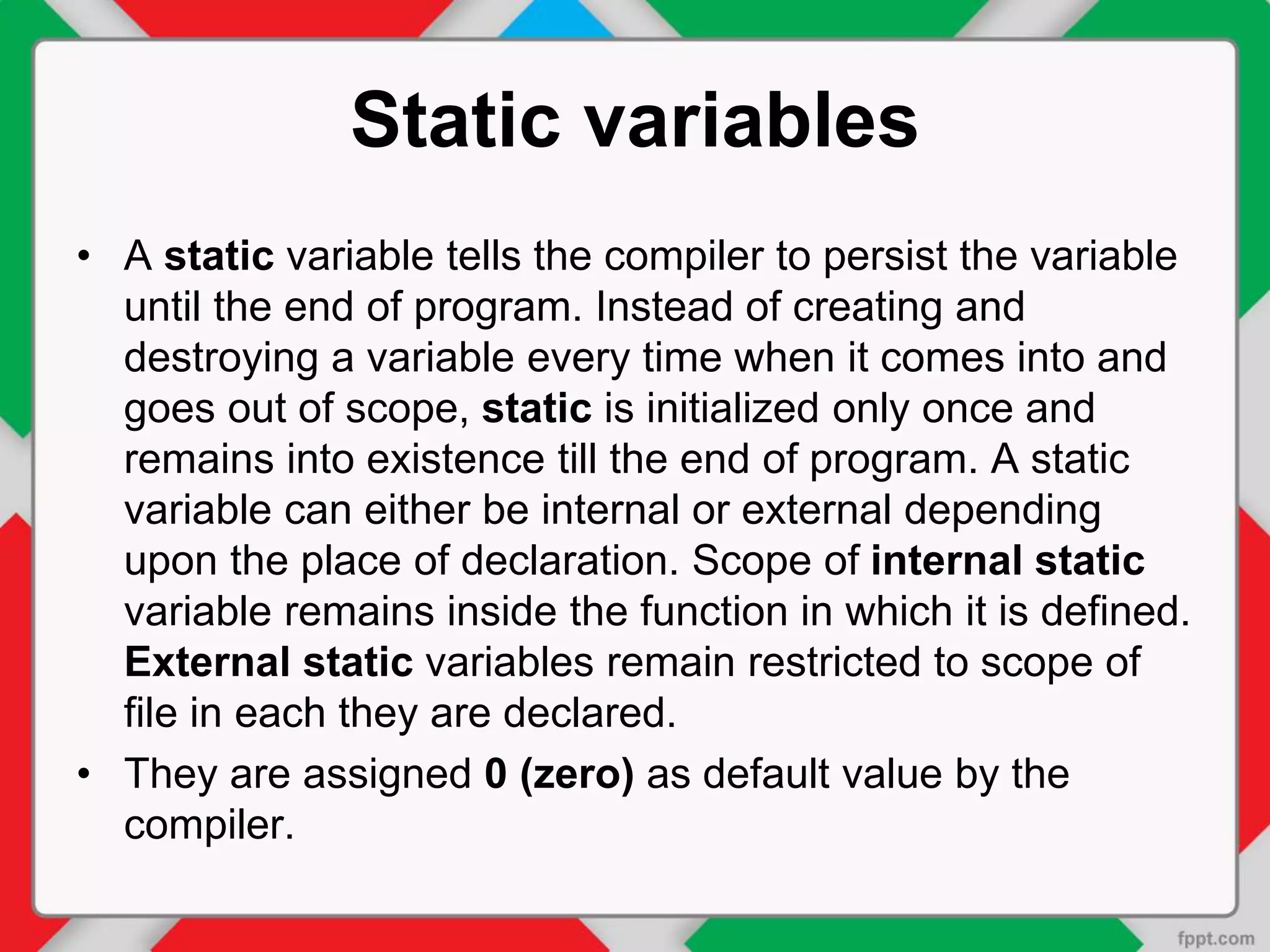 Static variables
• A static variable tells the compiler to persist the variable
until the end of program. Instead of creating and
destroying a variable every time when it comes into and
goes out of scope, static is initialized only once and
remains into existence till the end of program. A static
variable can either be internal or external depending
upon the place of declaration. Scope of internal static
variable remains inside the function in which it is defined.
External static variables remain restricted to scope of
file in each they are declared.
• They are assigned 0 (zero) as default value by the
compiler.
 