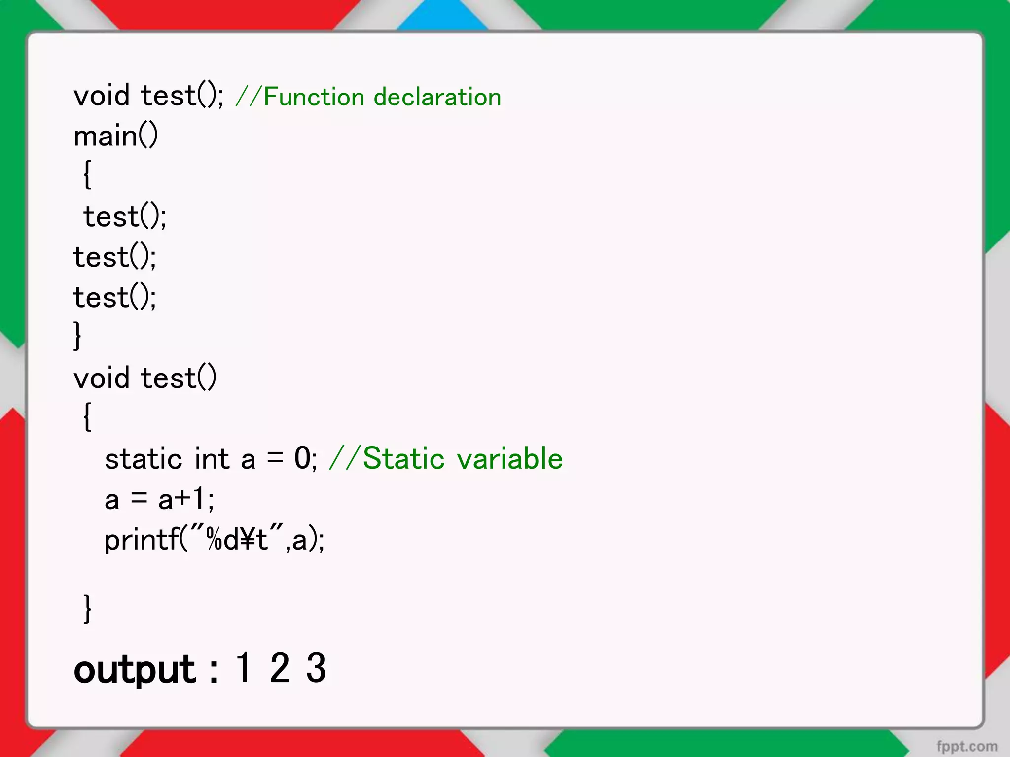 void test(); //Function declaration
main()
{
test();
test();
test();
}
void test()
{
static int a = 0; //Static variable
a = a+1;
printf("%dt",a);
}
output : 1 2 3
 
