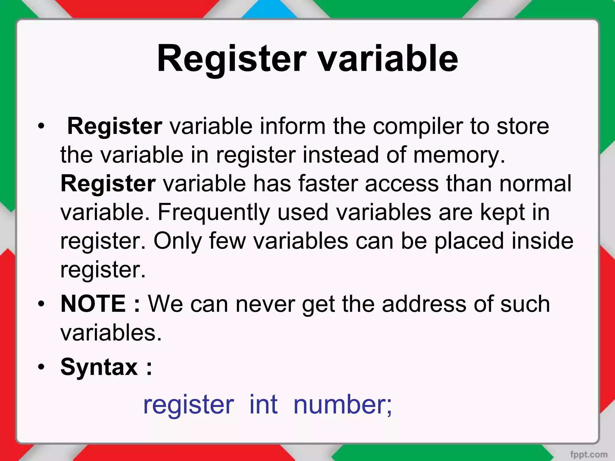 Register variable
• Register variable inform the compiler to store
the variable in register instead of memory.
Register variable has faster access than normal
variable. Frequently used variables are kept in
register. Only few variables can be placed inside
register.
• NOTE : We can never get the address of such
variables.
• Syntax :
register int number;
 