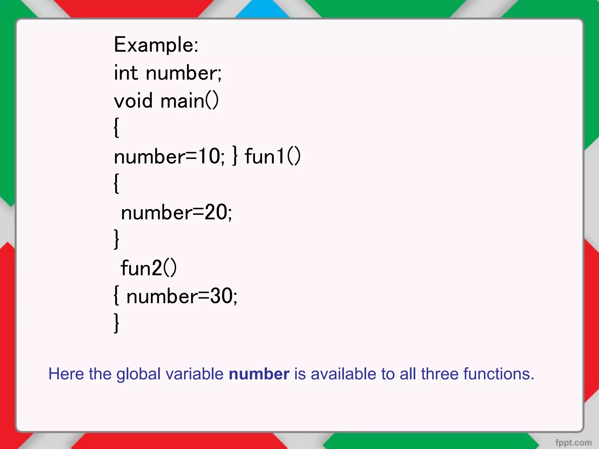 Example:
int number;
void main()
{
number=10; } fun1()
{
number=20;
}
fun2()
{ number=30;
}
Here the global variable number is available to all three functions.
 