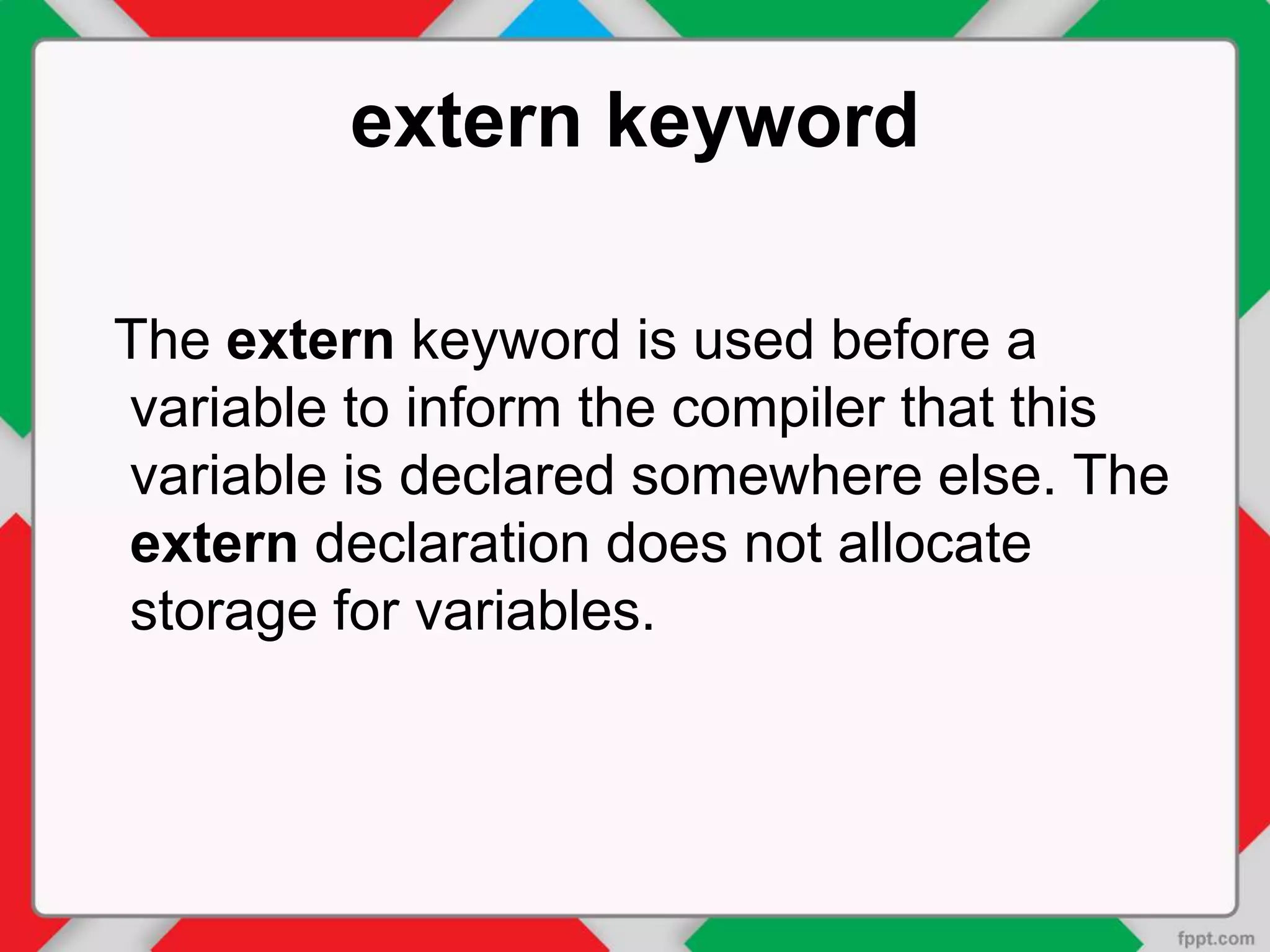 extern keyword
The extern keyword is used before a
variable to inform the compiler that this
variable is declared somewhere else. The
extern declaration does not allocate
storage for variables.
 
