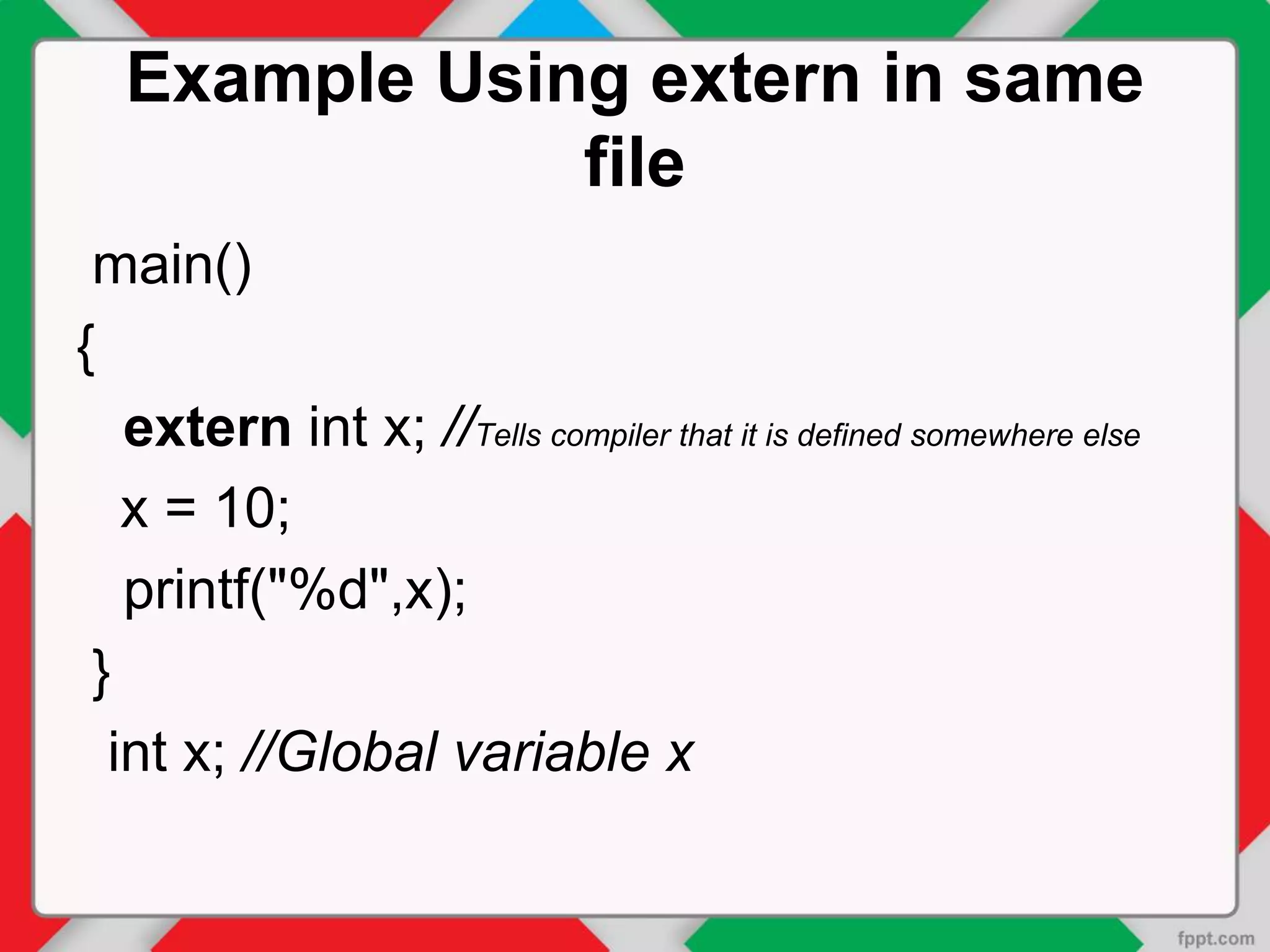 Example Using extern in same
file
main()
{
extern int x; //Tells compiler that it is defined somewhere else
x = 10;
printf("%d",x);
}
int x; //Global variable x
 