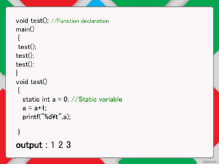 void test(); //Function declaration
main()
{
test();
test();
test();
}
void test()
{
static int a = 0; //Static variable
a = a+1;
printf("%dt",a);
}
output : 1 2 3
 