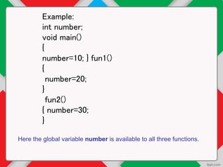 Example:
int number;
void main()
{
number=10; } fun1()
{
number=20;
}
fun2()
{ number=30;
}
Here the global variable number is available to all three functions.
 