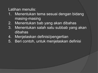 Latihan menulis:1.	Menentukan tema sesuai dengan bidang masing-masing2.	Menentukan bab yang akan dibahas3.	Menentukan salah satu subbab yang akan dibahas 4.	Menjelaskan definisi/pengertian5.	Beri contoh, untuk menjelaskan definisi