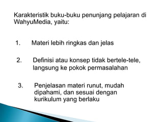 Karakteristik buku-buku penunjang pelajaran di WahyuMedia, yaitu:1.  	Materi lebih ringkas dan jelas2. 	Definisi atau konsep tidak bertele-tele, 	langsung ke pokok permasalahan3.	Penjelasan materi runut, mudah 	dipahami, dan sesuai dengan 	kurikulum yang berlaku