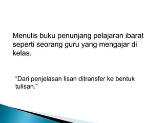 Menulis buku penunjang pelajaran ibarat seperti seorang guru yang mengajar di kelas.“Dari penjelasan lisan ditransfer ke bentuk tulisan.”