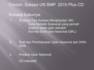 Contoh: Sukses UN SMP  2010 Plus CDKonsep bukunya:1.	Strategi (Tips Sukses Menghadapi UN)	- 	Data Statistik Soal-soal yang pernah 			diujikan pada ujian sekolah	- 	Kisi-kisi Soal Ujian Nasional (SKL)2.	Soal dan Pembahasan Ujian Nasional dari 2005-	2009 3.	Prediksi Ujian Nasional	CD Interaktif