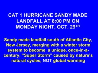 CAT 1 HURRICANE SANDY MADE
    LANDFALL AT 8:00 PM ON
    MONDAY NIGHT, OCT. 29TH

Sandy made landfall south of Atlantic City,
 New Jersey, merging with a winter storm
  system to become a unique, once-in-a-
century, “Super Storm” caused by nature’s
    natural cycles, NOT global warming
 