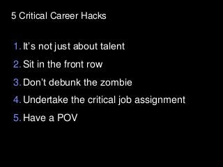 5 Critical Career Hacks
1.It’s not just about talent
2.Sit in the front row
3.Don’t debunk the zombie
4.Undertake the critical job assignment
5.Have a POV
 
