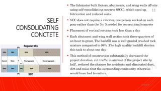 SELF
CONSOLIDATING
CONCTETE
 The fabricator built footers, abutments, and wing walls off-site
using self-consolidating concrete (SCC), which sped up
fabrication and reduced costs.
 SCC does not require a vibrator, one person worked on each
pour rather than the 3to 5 needed for conventional concrete
 Placement of vertical sections took less than a day
 Each abutment and wing wall section took three quarters of
an hour to grout. The backfill was a well-graded crushed rock
mixture compacted to 98% .The high quality backfill shorten
this task to about one day
 This method of construction substantially decreased the
project duration, cut traffic in and out of the project site by
half , reduced the chances for accidents and eliminated dust,
dirt and noise that the surrounding community otherwise
would have had to endure.
KORMCE
11
 