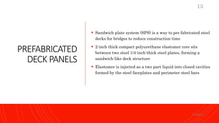 PREFABRICATED
DECK PANELS
 Sandwich plate system (SPS) is a way to pre fabricated steel
decks for bridges to reduce construction time
 2-inch thick compact polyurethane elastomer core sits
between two steel 1/4-inch-thick steel plates, forming a
sandwich-like deck structure
 Elastomer is injected as a two part liquid into closed cavities
formed by the steel faceplates and perimeter steel bars
KORMCE
13
 
