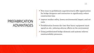 PREFABRICATION
ADVANTAGES
 New ways to prefabricate superstructures offer opportunities
for bridge designers and contractors to significantly reduce
construction time
 improve worker safety, lessen environmental impact, and cut
costs
 Prefabrication lessens the time that heavy equipment must
spend on site, reducing adverse effects on the environment
 Using prefabricated bridge elements and systems relieves
constructability pressures.
KORMCE
15
 