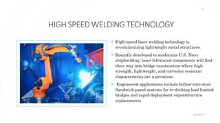 HIGHSPEEDWELDINGTECHNOLOGY
 High-speed laser welding technology is
revolutionizing lightweight metal structures.
 Recently developed to modernize U.S. Navy
shipbuilding, laser-fabricated components will find
their way into bridge construction where high-
strength, lightweight, and corrosion resistant
characteristics are a premium.
 Engineered applications include hollow-core steel
Sandwich panel systems for re-decking load limited
bridges and rapid-deployment superstructure
replacements
KORMCE
17
 