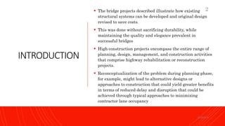 INTRODUCTION
 The bridge projects described illustrate how existing
structural systems can be developed and original design
revised to save costs.
 This was done without sacrificing durability, while
maintaining the quality and elegance prevalent in
successful bridges
 High construction projects encompass the entire range of
planning, design, management, and construction activities
that comprise highway rehabilitation or reconstruction
projects.
 Reconceptualization of the problem during planning phase,
for example, might lead to alternative designs or
approaches to construction that could yield greater benefits
in terms of reduced delay and disruption that could be
achieved through typical approaches to minimizing
contractor lane occupancy
KORMCE
2
 