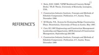 REFERENCE’S
 Deitz, D.H. (1998), “GFRP Reinforced Concrete Bridge
Decks,” Ph.D. Thesis, University of Kentucky, Lexington,
USA.
 Construction Industry Institute, Concepts and Methods of
Schedule Compression. Publication. 6-7, Austin, Texas,
November 1998.
 EI-Diraby, T.E., System for Evaluating Bridge Construction
Plans. Dissertation, University of Texas at Austin, May 1997.
 Carr, R.I.1997.Engineering and Construction Management:
Leadership and Opportunity, ASCE Journal of Construction
Management, September.pp.292-296.
 Construction Industry Institute, Concepts and Methods of
Schedule Compression .Publication. 6-7, Austin, Texas,
November 1988
KORMCE
23
 