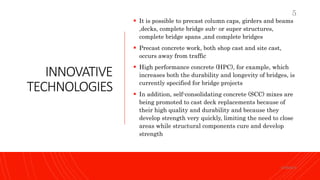 INNOVATIVE
TECHNOLOGIES
 It is possible to precast column caps, girders and beams
,decks, complete bridge sub- or super structures,
complete bridge spans ,and complete bridges
 Precast concrete work, both shop cast and site cast,
occurs away from traffic
 High performance concrete (HPC), for example, which
increases both the durability and longevity of bridges, is
currently specified for bridge projects
 In addition, self-consolidating concrete (SCC) mixes are
being promoted to cast deck replacements because of
their high quality and durability and because they
develop strength very quickly, limiting the need to close
areas while structural components cure and develop
strength
KORMCE
5
 