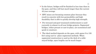  In the future, bridges will be finished in less time than in
the past, and they will last much longer than the current
42-year average
 .HPC mixes are becoming common place because they
result in concrete with low permeability and high
durability that is able to quickly develop high strength.
 Pre-stressed and post-tensioned reinforcement is used
currently in almost in all new bridge projects. Segmental
bridges, either precast or cast-in-place, are economical and
quick to construct.
 The ideal method depends on the span, with spans 0 to 150
feet using cast-in –place segmental methods. When
segmental construction is used as the deck of a cable-
stayed bridge, span lengths can be much longer.
KORMCE
6
 