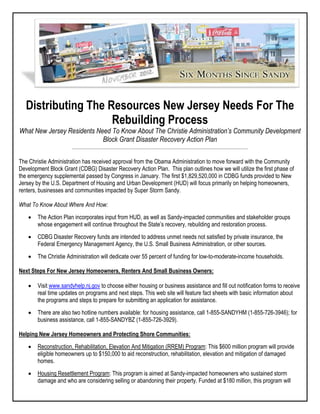 Distributing The Resources New Jersey Needs For The
Rebuilding Process
What New Jersey Residents Need To Know About The Christie Administration’s Community Development
Block Grant Disaster Recovery Action Plan
The Christie Administration has received approval from the Obama Administration to move forward with the Community
Development Block Grant (CDBG) Disaster Recovery Action Plan. This plan outlines how we will utilize the first phase of
the emergency supplemental passed by Congress in January. The first $1,829,520,000 in CDBG funds provided to New
Jersey by the U.S. Department of Housing and Urban Development (HUD) will focus primarily on helping homeowners,
renters, businesses and communities impacted by Super Storm Sandy.
What To Know About Where And How:
 The Action Plan incorporates input from HUD, as well as Sandy-impacted communities and stakeholder groups
whose engagement will continue throughout the State’s recovery, rebuilding and restoration process.
 CDBG Disaster Recovery funds are intended to address unmet needs not satisfied by private insurance, the
Federal Emergency Management Agency, the U.S. Small Business Administration, or other sources.
 The Christie Administration will dedicate over 55 percent of funding for low-to-moderate-income households.
Next Steps For New Jersey Homeowners, Renters And Small Business Owners:
 Visit www.sandyhelp.nj.gov to choose either housing or business assistance and fill out notification forms to receive
real time updates on programs and next steps. This web site will feature fact sheets with basic information about
the programs and steps to prepare for submitting an application for assistance.
 There are also two hotline numbers available: for housing assistance, call 1-855-SANDYHM (1-855-726-3946); for
business assistance, call 1-855-SANDYBZ (1-855-726-3929).
Helping New Jersey Homeowners and Protecting Shore Communities:
 Reconstruction, Rehabilitation, Elevation And Mitigation (RREM) Program: This $600 million program will provide
eligible homeowners up to $150,000 to aid reconstruction, rehabilitation, elevation and mitigation of damaged
homes.
 Housing Resettlement Program: This program is aimed at Sandy-impacted homeowners who sustained storm
damage and who are considering selling or abandoning their property. Funded at $180 million, this program will
 