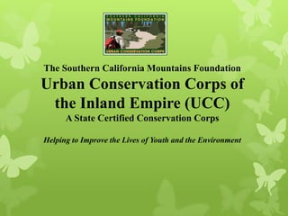 The Southern California Mountains Foundation
Urban Conservation Corps of
the Inland Empire (UCC)
A State Certified Conservation Corps
Helping to Improve the Lives of Youth and the Environment
 