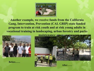 Another example, we receive funds from the California
Gang, Intervention, Prevention (CAL GRIP) state funded
program to train at risk youth and at risk young adults in
vocational training in landscaping, urban forestry and parks
maintenance
Before……
After……
 
