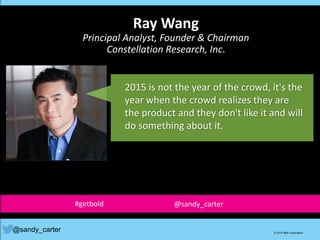 2015 is not the year of the crowd, it's the
year when the crowd realizes they are
the product and they don't like it and will
do something about it.
@sandy_carter © 2014 IBM Corporation
Ray Wang
Principal Analyst, Founder & Chairman
Constellation Research, Inc.
#getbold @sandy_carter
 