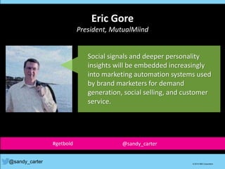 Eric Gore
President, MutualMiind
@sandy_carter © 2014 IBM Corporation
Social signals and deeper personality
insights will be embedded increasingly
into marketing automation systems used
by brand marketers for demand
generation, social selling, and customer
service.
#getbold @sandy_carter
 