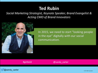 Ted Rubin
Social Marketing Strategist, Keynote Speaker, Brand Evangelist &
Acting CMO of Brand Innovators
@sandy_carter © 2014 IBM Corporation
In 2015, we need to start "looking people
in the eye" digitally with our social
communication.
#getbold @sandy_carter
 