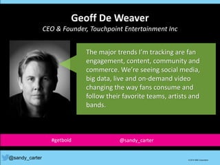 Geoff De Weaver
CEO & Founder, Touchpoint Entertainment Inc
@sandy_carter © 2014 IBM Corporation
The major trends I’m tracking are fan
engagement, content, community and
commerce. We’re seeing social media,
big data, live and on-demand video
changing the way fans consume and
follow their favorite teams, artists and
bands.
#getbold @sandy_carter
 