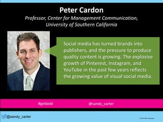 Peter Cardon
Professor, Center for Management Communication,
University of Southern California
@sandy_carter © 2014 IBM Corporation
Social media has turned brands into
publishers, and the pressure to produce
quality content is growing. The explosive
growth of Pinterest, Instagram, and
YouTube in the past few years reflects
the growing value of visual social media.
#getbold @sandy_carter
 