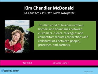 Kim Chandler McDonald
Co-Founder, EVP, Flat World Navigator
@sandy_carter © 2014 IBM Corporation
This flat world of business without
borders and boundaries between
customers, clients, colleagues and
competitors requires connections and
collaborations between people,
processes, and partners.
#getbold @sandy_carter
 