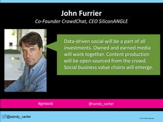 John Furrier
Co-Founder CrowdChat, CEO SiliconANGLE
@sandy_carter © 2014 IBM Corporation
Data-driven social will be a part of all
investments. Owned and earned media
will work together. Content production
will be open-sourced from the crowd.
Social business value chains will emerge.
#getbold @sandy_carter
 