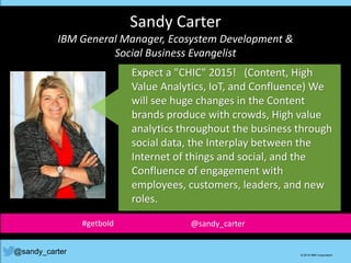 Sandy Carter
IBM General Manager, Ecosystem Development &
Social Business Evangelist
@sandy_carter © 2014 IBM Corporation
Expect a "CHIC" 2015! (Content, High
Value Analytics, IoT, and Confluence) We
will see huge changes in the Content
brands produce with crowds, High value
analytics throughout the business through
social data, the Interplay between the
Internet of things and social, and the
Confluence of engagement with
employees, customers, leaders, and new
roles.
#getbold @sandy_carter
 