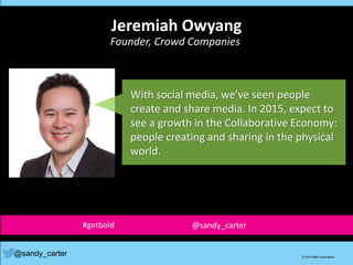 With social media, we’ve seen people
create and share media. In 2015, expect to
see a growth in the Collaborative Economy:
people creating and sharing in the physical
world.
@sandy_carter © 2014 IBM Corporation
Jeremiah Owyang
Founder, Crowd Companies
#getbold @sandy_carter
 