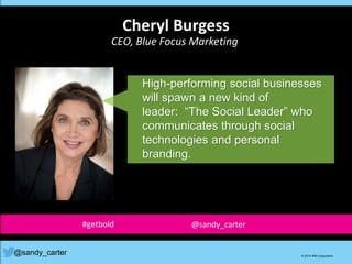 High-performing social businesses
will spawn a new kind of
leader: “The Social Leader” who
communicates through social
technologies and personal
branding.
@sandy_carter © 2014 IBM Corporation
Cheryl Burgess
CEO, Blue Focus Marketing
#getbold @sandy_carter
 