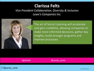 Clarissa Felts
Vice President Collaboration, Diversity & Inclusion
Lowe’s Companies Inc.
The art of Social Listening will accelerate
and gain credibility, allowing companies to
make more informed decisions, gather key
insights, build stronger programs and
improve processes.
@sandy_carter © 2014 IBM Corporation
#getbold @sandy_carter
 