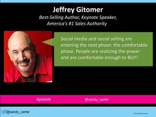 Jeffrey Gitomer
Best-Selling Author, Keynote Speaker,
America's #1 Sales Authority
Social media and social selling are
entering the next phase: the comfortable
phase. People are realizing the power
and are comfortable enough to BUY!
@sandy_carter © 2014 IBM Corporation
#getbold @sandy_carter
 