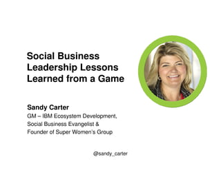 Social Business 
Leadership Lessons 
Learned from a Game 
Sandy Carter 
GM – IBM Ecosystem Development, 
Social Business Evangelist & 
Founder of Super Women’s Group 
@sandy_carter 
 
