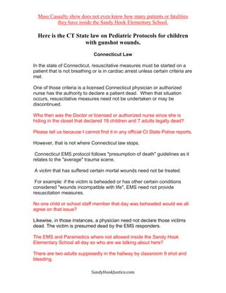 SandyHookJustice.com
Mass Casualty show does not even know how many patients or fatalities
they have inside the Sandy Hook Elementary School.
Here is the CT State law on Pediatric Protocols for children
with gunshot wounds.
Connecticut Law
In the state of Connecticut, resuscitative measures must be started on a
patient that is not breathing or is in cardiac arrest unless certain criteria are
met.
One of those criteria is a licensed Connecticut physician or authorized
nurse has the authority to declare a patient dead. When that situation
occurs, resuscitative measures need not be undertaken or may be
discontinued.
Who then was the Doctor or licensed or authorized nurse since she is
hiding in the closet that declared 18 children and 7 adults legally dead?
Please tell us because I cannot find it in any official Ct State Police reports.
However, that is not where Connecticut law stops.
Connecticut EMS protocol follows "presumption of death" guidelines as it
relates to the "average" trauma scene.
A victim that has suffered certain mortal wounds need not be treated.
For example: if the victim is beheaded or has other certain conditions
considered "wounds incompatible with life", EMS need not provide
resuscitation measures.
No one child or school staff member that day was beheaded would we all
agree on that issue?
Likewise, in those instances, a physician need not declare those victims
dead. The victim is presumed dead by the EMS responders.
The EMS and Paramedics where not allowed inside the Sandy Hook
Elementary School all day so who are we talking about here?
There are two adults supposedly in the hallway by classroom 9 shot and
bleeding.
 