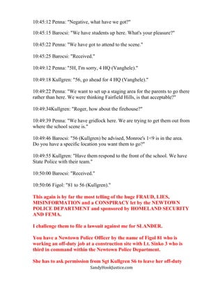 SandyHookJustice.com
10:45:12 Penna: "Negative, what have we got?"
10:45:15 Barocsi: "We have students up here. What's your pleasure?"
10:45:22 Penna: "We have got to attend to the scene."
10:45:25 Barocsi: "Received."
10:49:12 Penna: "5H, I'm sorry, 4 HQ (Vanghele)."
10:49:18 Kullgren: "56, go ahead for 4 HQ (Vanghele)."
10:49:22 Penna: "We want to set up a staging area for the parents to go there
rather than here. We were thinking Fairfield Hills, is that acceptable?"
10:49:34Kullgren: "Roger, how about the firehouse?"
10:49:39 Penna: "We have gridlock here. We are trying to get them out from
where the school scene is."
10:49:46 Barocsi: "56 (Kullgren) be advised, Monroe's 1<9 is in the area.
Do you have a specific location you want them to go?"
10:49:55 Kullgren: "Have them respond to the front of the school. We have
State Police with their team."
10:50:00 Barocsi: "Received."
10:50:06 Figol: "81 to 56 (Kullgren)."
This again is by far the most telling of the huge FRAUD, LIES,
MISINFORMATION and a CONSPIRACY let by the NEWTOWN
POLICE DEPARTMENT and sponsored by HOMELAND SECURITY
AND FEMA.
I challenge them to file a lawsuit against me for SLANDER.
You have a Newtown Police Officer by the name of Figol 81 who is
working an off-duty job at a construction site with Lt. Sinko 3 who is
third in command within the Newtown Police Department.
She has to ask permission from Sgt Kullgren S6 to leave her off-duty
 