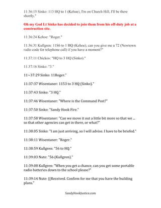 SandyHookJustice.com
11:36:15 Sinko: 113 HQ to 1 (Kehoe), I'm on Church Hill, I'll be there
shortly."
Oh my God Lt Sinko has decided to join them from his off-duty job at a
construction site.
11:36:24 Kehoe: "Roger."
11:36:31 Kullgren: 11S6 to 1 HQ (Kehoe), can you give me a 72 (Newtown
radio code for telephone call) if you have a moment?"
11:37:11 Chickos: "HQ to 3 HQ (Sinko)."
11:37:16 Sinko: "3."
11~37:29 Sinko: 11Roger."
11:37:37 Wisentaner: 1153 to 3 HQ (Sinko)."
11:37:43 Sinko: "3 HQ."
11:37:46 Wisentaner: "Where is the Command Post?"
11:37:50 Sinko: "Sandy Hook Fire."
11:37:58 Wisentaner: "Can we move it out a little bit more so that we ...
so that other agencies can get in there, or what?"
11:38:05 Sinko: "I am just arriving, so I will advise. I have to be briefed."
11:38:11 Wisentaner: "Roger."
11:38:59 Kullgren: "56 to HQ."
11:39:03 Nute: "56 (Kullgren)."
11:39:08 Kullgren: "When you get a chance, can you get some portable
radio batteries down to the school please?"
11:39:14 Nute: {(Received. Confirm for me that you have the building
plans."
 